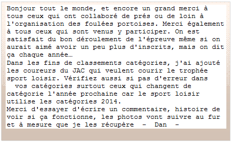 Zone de Texte: Bonjour tout le monde, et encore un grand merci  tous ceux qui ont collabor de prs ou de loin  l'organisation des foules portoises. Merci galement  tous ceux qui sont venus y participer. On est satisfait du bon droulement de l'preuve mme si on aurait aim avoir un peu plus d'inscrits, mais on dit a chaque anne
Dans les fins de classements catgories, j'ai ajout les coureurs du JAC qui veulent courir le trophe sport loisir. Vrifiez aussi si pas d'erreur dans 
  vos catgories surtout ceux qui changent de catgorie l'anne prochaine car le sport loisir utilise les catgories 2014.
Merci d'essayer d'crire un commentaire, histoire de voir si a fonctionne, les photos vont suivre au fur et  mesure que je les rcupre  -  Dan  -

